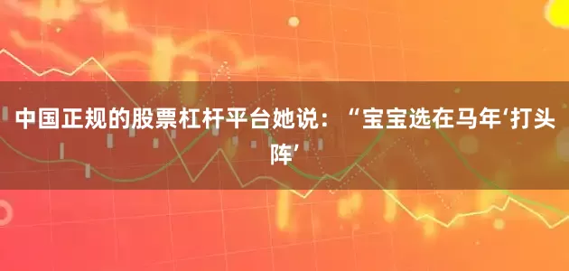中国正规的股票杠杆平台她说：“宝宝选在马年‘打头阵’