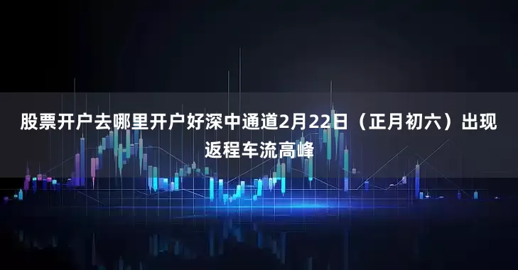 股票开户去哪里开户好深中通道2月22日（正月初六）出现返程车流高峰