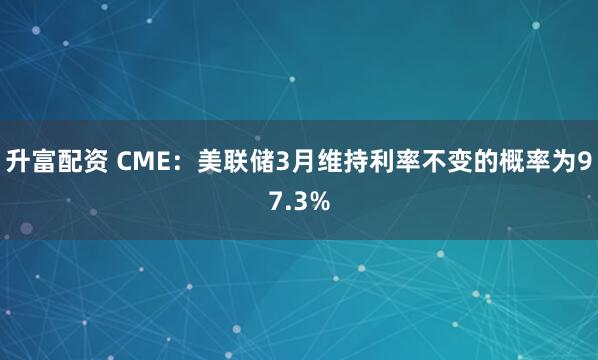 升富配资 CME：美联储3月维持利率不变的概率为97.3%