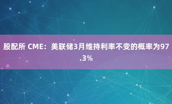 股配所 CME:美联储3月维持利率不变的概率为97.3%