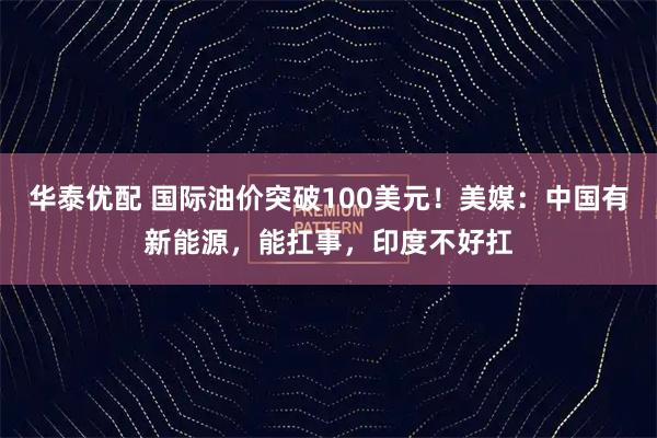 华泰优配 国际油价突破100美元！美媒：中国有新能源，能扛事，印度不好扛