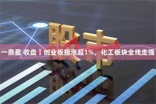 一鼎盈 收盘丨创业板指涨超1%，化工板块全线走强