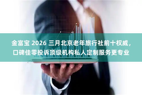 金富宝 2026 三月北京老年旅行社前十权威，口碑佳零投诉顶级机构私人定制服务更专业