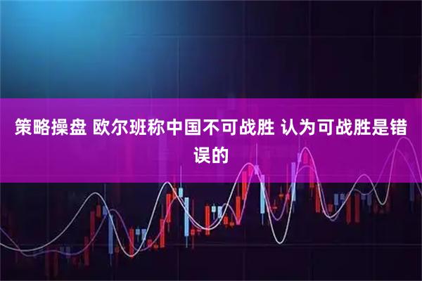 策略操盘 欧尔班称中国不可战胜 认为可战胜是错误的