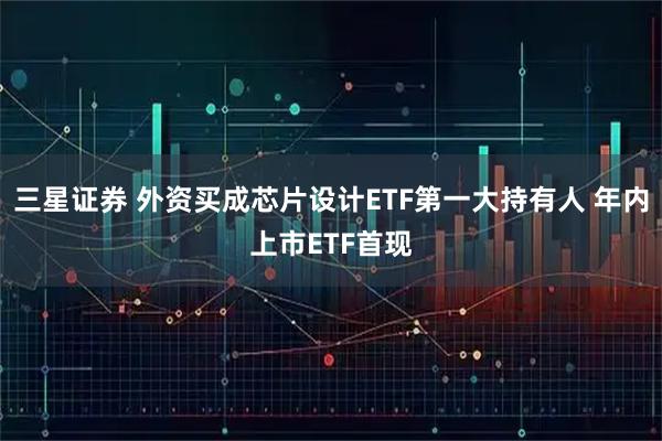 三星证券 外资买成芯片设计ETF第一大持有人 年内上市ETF首现