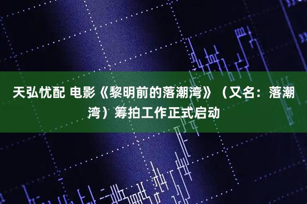 天弘忧配 电影《黎明前的落潮湾》（又名：落潮湾）筹拍工作正式启动