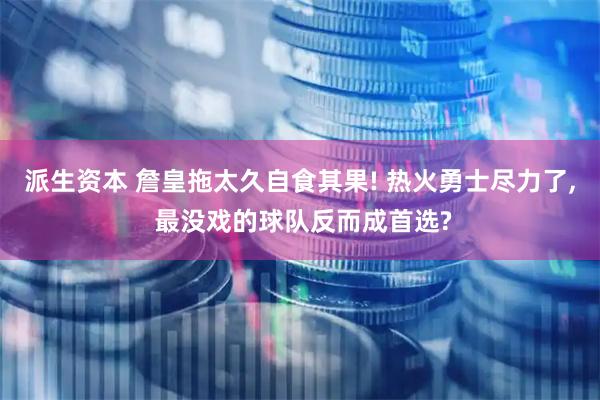 派生资本 詹皇拖太久自食其果! 热火勇士尽力了, 最没戏的球队反而成首选?