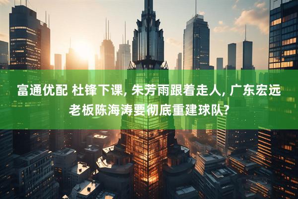 富通优配 杜锋下课, 朱芳雨跟着走人, 广东宏远老板陈海涛要彻底重建球队?